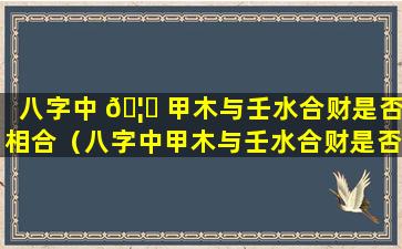 八字中 🦍 甲木与壬水合财是否相合（八字中甲木与壬水合财是否相合呢）